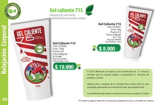 RelajaciónCorporal
Gel Caliente 715
Cód. CCS021
Cont. 40g
Puntos 0,5
Precio Regular
$11.125
Reg San INVIMA
NSOC52586-13CO
Gel Caliente 715
Cód. CCS020
Cont. 120g
Puntos 3,8
Precio Regular
$ 24.988
Reg San INVIMA
NSOC52586-13CO
Despuésdeunafuerte
actividadfísicateayudaarelajar
Gel caliente 715
$ 8.900
$ 19.990
715 Gel Caliente de uso tópico, es una combinación de 15 extractos
naturales que en conjunto ayudan a contrarrestar la sensación de
pesadez y tensión.
Utilícela antes y despúes de la actividad física. Actúa sobre la zona
masajeada, generando una sensación de calor, que penetra la piel.
Con emolientes que ayudan a mantener la tersura y suavidad en la piel.
* Si observa alguna reacción al producto suspenda el uso y consulte su médico46
 