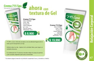 RelajaciónCorporal
Crema 715 Spa
Cód. CCS002
Cont. 40g
Puntos 0,5
Precio Regular
$11.125
Reg San INVIMA
NSOC52587-13CO
Crema 715 Spa
Cód. CCS001
Cont. 120g
Puntos 3,8
Precio Regular
$24.988
Reg San INVIMA
NSOC52587-13CO
Sensacióndedescanso
Crema 715 Spa
$ 8.900
$ 19.990
conahora
textura de Gel
Línea715
715 SPA , es una crema de uso tópico, con una delicada fragancia de té
verde, que le transportará a un Spa.
Utilícela todos los días depúes de la actividad diaria, para lograr un
verdadero descanso.
Su combinación de 15 extractos naturales relajan el cuerpo, las piernas
y pies cansados, dejándo la piel suave y humectada.
* Si observa alguna reacción al producto suspenda el uso y consulte su médico 47
 