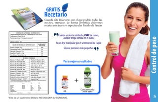 Controldepeso
Cuando se sienta satisfecho, PARE de comer,
aunque tenga comida en el plato.
No se deje manipular por el sentimiento de culpa.
Sírvase porciones más pequeñas.
Para mejores resultados
++
RB
Concentrado
Aloe Vera
GRATIS
Recetario
Guarda este Recetario con el que podrás todas las
noches, preparar de forma divertida diferentes
recetas con nuestro espectacular Batido de Frutas
INFORMACIÓN NUTRICIONAL / NUTRITION FACTS
Tamaño por porción/Serving size: 3 cucaharadas (45 g en 230 ml)
3 tablespoons (45 g in 230 ml)
Porciones por envase / Serving per container: 9
Proteína / Protein 10 g 20%
CarbohidratosTotales / Total carbohydrates 9 g 3%
Colesterol / Cholesterol 0 g 0%
Grasa Total / Total Fat  1 g 2%
Vitamina A / Vitamin A 30% Vitamina E /Vitamin E 36 %
Vitamina B1 /Vitamin B1 60%
Vitamina B2 /Vitamin B2 60%
Vitamina B3 / Vitamin B3 60%
Vitamina B5 /Vitamin B5 30%
Vitamina B6 /Vtamin B6 60%
Vitamina B12 /Vitamin B12 36%
Vitamina C /Vitamin C 45%
Vitamina D /Vitamin D 75%
Ácido alfa linolénico-Omega 3 0.3%*
Ácido linoleico-Omega 6 0.12%*
* Los porcentajes de Valores Diarios están basados en una dieta de 2000 calorías.Sus valores diarios pueden ser
mayores o menores dependiendo de sus necesidades calóricas.
Calorías por gramo:
Grasa 9 Carbohidrátos 4 Proteína 4
Grasa Total
Grasa Fat
Colesterol
Sodio
Carb.Total
Fibra dietaria
Menos de
Menos de
Menos de
Menos de
Calorías
65 g
20 g
300 mg
2400 mg
300 g
25g
2000
80 g
25 g
300 mg
2400 mg
375 g
30g
2500
8%
VALORES NUTRICIONALES / NUTRITION VALUES
VITAMINAS YMINERALES
VALOR DIARIO */
DAILYVALUE
Calorías / Calories: 120
Vitamina K /Vitamin K 60 %
Ácido Fólico / Folic acid 36 %
Calcio / Calcium 60 %
Fósforo / Phosphorus 30 %
Hierro/ Iron 30 %
Magnesio / Magnesium 30 %
Zinc / Zinc 60 %
Glicina 200 mg*
Ácido oléico-Omega9 0.14%*
Licopeno 40 ug*
* Este es un suplemento Dietario NO EXCEDER SU CONSUMO. 5
 