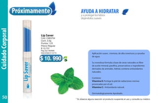 CuidadoCorporal
yaprotegerloslabios
dejándolossuaves
AYUDA A HIDRATAR
Aplicación suave , cremosa, de alta covertura y a prueba
de agua.
Su novedosa formula a base de ceras naturales es libre
de aceite mineral, parafina, preservativos e ingredientes
derivados de animales. Admás contiene antioxidantes
naturales.
Contiene:
Vitamina E: Portege la piel de radiaciones nocivas
provocadas por el sol.
Vitamina C: Antioxidante natural.
Dermatologicamente Aprobado.
Próximamente
Lip Saver
Cód. CMQ704
Cont. 2,0g
Puntos 1.23
Precio Regular
$ 13.737
Reg San INVIMA
NSC2005CO15770
$ 10. 990
* Si observa alguna reacción al producto suspenda el uso y consulte su médico
50
 