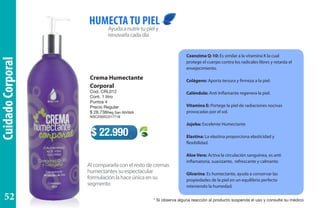 CuidadoCorporal
Crema Humectante
Corporal
Cod. CRL012
Cont. 1 litro
Puntos 4
Precio Regular
$ 28.738Reg San INVIMA
NSC2005C017718
Ayudaanutrirtupiely
renovarlacadadía
Alcompararlaconelrestodecremas
humectantessuespectacular
formulaciónlahaceúnicaensu
segmento
HUMECTATU PIEL
$ 22.990
Coenzima Q-10: Es similar a la vitamina K la cual
protege el cuerpo contra los radicales libres y retarda el
envejecimiento.
Colágeno: Aporta tersura y firmeza a la piel.
Caléndula: Anti Inflamante regenera la piel.
Vitamina E: Portege la piel de radiaciones nocivas
provocadas por el sol.
Jojoba: Excelente Humectante
Elastina: La elastina proporciona elasticidad y
flexibilidad.
Aloe Vera: Activa la circulación sanguínea, es anti
inflamatoria, suavizante, refrescante y calmante.
Glicerina: Es humectante, ayuda a conservar las
propiedades de la piel en un equilibrio perfecto
reteniendo la humedad.
* Si observa alguna reacción al producto suspenda el uso y consulte su médico52
 