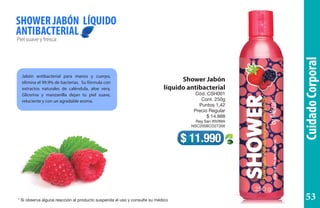 CuidadoCorporal
Shower Jabón
líquido antibacterial
Cód. CSH001
Cont. 250g
Puntos 1,42
Precio Regular
$ 14.988
Reg San INVIMA
NSC2008CO27356
Pielsuaveyfresca
SHOWER JABÓN LÍQUIDO
ANTIBACTERIAL
$ 11.990
Jabón antibacterial para manos y cuerpo,
elimina el 99.9% de bacterias. Su fórmula con
extractos naturales de caléndula, aloe vera,
Glicerina y manzanilla dejan tu piel suave,
reluciente y con un agradable aroma.
* Si observa alguna reacción al producto suspenda el uso y consulte su médico 53
 