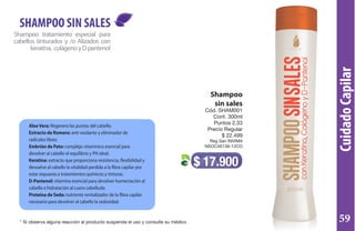 CuidadoCapilar
Shampoo
sin sales
Cód. SHAM001
Cont. 300ml
Puntos 2,33
Precio Regular
$ 22.499
Reg San INVIMA
NSOC46138-12CO
$ 17.900
Shampoo tratamiento especial para
cabellos tinturados y /o Alizados con
keraitna, colágenoyDpantenol
SHAMPOO SIN SALES
AloeVera: Regenera las puntas del cabello.
Extracto de Romero: anti-oxidante y eliminador de
radicales libres
Embrión de Pato: complejo vitamínico esencial para
devolver al cabello el equilibrio y PH ideal.
Keratina: extracto que proporciona resistencia, flexibilidad y
devuelve al cabello la vitalidad perdida a la fibra capilar por
estar expuesta a tratamientos químicos y tinturas.
D-Pantenol: vitamina esencial para devolver humectación al
cabello e hidratación al cuero cabelludo
Proteína de Seda: nutriente revitalizador de la fibra capilar
necesario para devolver al cabello la sedosidad.
* Si observa alguna reacción al producto suspenda el uso y consulte su médico 59
 