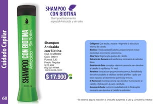 CuidadoCapilar
Shampoo
Anticaida
con Biotina
Cód. SHAM002
Cont. 300ml
Puntos 2,33
Precio Regular
$ 22.499
Reg San INVIMA
NSOC46138-12CO
$ 17.900
Shampootratamiento
especialAnticaída ysinsales
SHAMPOO
CON BIOTINA
Colágeno: Que ayuda a reparar y regenerar la estructura
interna del cabello.
Biotina: Evita la caída del cabello, proporcionando mayor
elasticidad, crecimiento y resistencia.
AloeVera: Regenera las puntas del cabello.
Extracto de Romero: anti-oxidante y eliminador de radicales
libres
Embrión de Pato: complejo vitamínico esencial para devolver
al cabello el equilibrio y PH ideal.
Keratina: extracto que proporciona resistencia, flexibilidad y
devuelve al cabello la vitalidad perdida a la fibra capilar por
estar expuesta a tratamientos químicos y tinturas.
D-Pantenol: vitamina esencial para devolver humectación al
cabello e hidratación al cuero cabelludo
Gusano de Seda: nutriente revitalizador de la fibra capilar
necesario para devolver al cabello la sedosidad.
* Si observa alguna reacción al producto suspenda el uso y consulte su médico60
 
