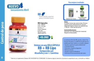 Concentrado
Aloe Vera
Controldepeso
RB Cápsulas
Cod. SNH01
Cont. 30 Cáp.
Puntos 7,1
Precio Regular
$ 62.487
Reg San INVIMA
SD2010-0001412
Puedeayudaraquemar
grasaycontrolarelpeso
RB
La exclusiva fórmula RB, ayuda a reducir los
excesos de grasa y a reafirmar la piel que ha
cedido para que vuelva a su estado original.
* Ayuda a quemar la grasa abdominal
* Controla el peso
* Estimula y regula la digestión
* Elimina toxinas
* Ayuda a quitar la flatulecia
* Estimula el funcionamiento del colon
$ 49.990
Dosis
Se deben tomar dos veces al día, Primera
ingesta: tomar al levantarse en ayunas.
Segunda Ingesta: Tomar una cápsula a las
11:00 am , antes del almuerzo.
Contraindicaciones:
Personas con mala absorción intestinal
Mujeres embarazadas.
Para mejores resultados
++
Batido de Frutas
Enriquecida con
Alcachofa y con L Carnitina
Unimos en una SÓLA CÁPSULA
RB + RB Lipo
NUEVO
lanzamiento Abril
Concentrado
Aloe Vera
* Este es un suplemento Dietario NO EXCEDER SU CONSUMO. Si observa alguna reacción al producto suspenda el uso y consulte su médico8
 