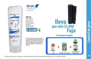 Para mejores resultados
+++
Batido de Frutas
Concentrado
Aloe VeraRB
Conliposomas
reductores
RB GEL
$ 32.000
RB Gel
Cód. CPT01
Cont. 240 gr.
Puntos 7,14
Precio Regular
$40.000
Reg San INVIMA
NSOC571-00C0
Contiene liposomas reductores
que penetran profundamente en
la piel provocando la activación
de la circulación, la cual reduce
grasa localizada en abdomen y
cintura.
por sólo $3.000
lleva
Faja
Controldepeso
* Este producto es de uso tópico, si observa alguna reacción desfavorable suspenda su uso y consulte su médico. 9
 