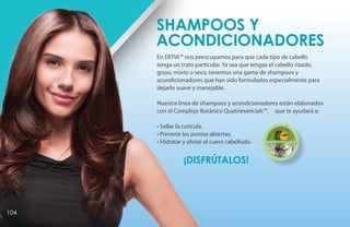 En ERTIA™ nos preocupamos para que cada tipo de cabello
tenga un trato particular. Ya sea que tengas el cabello rizado,
graso, mixto o seco, tenemos una gama de shampoos y
acondicionadores que han sido formulados especialmente para
dejarlo suave y manejable.
Nuestra línea de shampoos y acondicionadores están elaborados
con el Complejo Botánico Quatriesencials™, que te ayudará a:
• Sellar la cutícula.
• Prevenir las puntas abiertas.
• Hidratar y aliviar el cuero cabelludo.
¡DISFRÚTALOS!
Shampoos y
Acondicionadores
Quatriesencials™
104
 