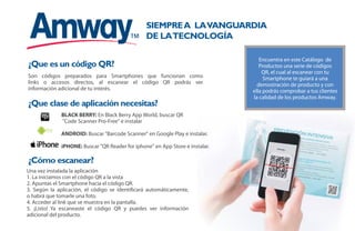 Encuentra en este Catálogo de
Productos una serie de códigos
QR, el cual al escanear con tu
Smartphone te guiará a una
demostración de producto y con
ella podrás comprobar a tus clientes
la calidad de los productos Amway.
BLACK BERRY: En Black Berry App World, buscar QR
"Code Scanner Pro-Free" e instalar
ANDROID: Buscar "Barcode Scanner" en Google Play e instalar.
iPHONE: Buscar "QR Reader for iphone" en App Store e instalar.
Una vez instalada la aplicación
1. La iniciamos con el código QR a la vista
2. Apuntas el Smartphone hacia el código QR.
3. Según la aplicación, el código se identificará automáticamente,
o habrá que tomarle una foto.
4. Acceder al link que se muestra en la pantalla.
5. ¡Listo! Ya escaneaste el código QR y puedes ver información
adicional del producto.
Son códigos preparados para Smartphones que funcionan como
links o accesos directos, al escanear el código QR podrás ver
información adicional de tu interés.
¿Que es un código QR?
Siemprea lavanguardia
de latecnología
¿Que clase de aplicación necesitas?
¿Cómo escanear?
3
 