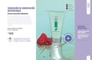 9595
Mascarilla ligera cremosa en gel,
con aceite de semilla de frambuesa
y aceite de semilla de murumuru.
Ideal para relajar inmediatamente la
piel seca y maltratada para ayudar a
restaurar la flexibilidad y suavidad de
la piel.
Crema mascarilla hidratante
• No. de Artículo 106495
• Cont. 50 gramos
Aplícala sobre la cara limpia,
déjala de 10 a 15 minutos y
enjuaga o retírala con algodón.
Sensación de hidratación
instantánea
189$
LIMPIAR
TONIFICAR
TRATAR
HUMECTAR
1
2
3
4
4
99
grandes
beneficios
Diseñada para
piel normal a
seca.
Experiencia de
spa facial.
H
idr ata ció
n
-Limpi
eza-Fre
scura-
 