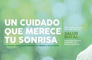 La fórmula natural para mantener tus dientes y encías sanos.
UN CUIDADO
QUE MERECE
TU SONRISA
SALUD
BUCAL
Sensación fresca y
agradable que
brinda bienestar.
Protección y belleza
para una completa
 