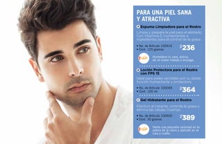 236$
364$
389$
• No. de Artículo 100916
• Cont. 125 gramos
• No. de Artículo 100049
• Cont. 100 ml
• No. de Artículo 100920
• Cont. 30 gramos
Limpia y prepara la piel para el afeitado.
Con Vitamina E, humectantes e
ingredientes para el control de la grasa.
Ideal para pieles sensibles por su doble
función humectante y protectora.
Efectivo al instante, controla la grasa y
elimina las células muertas.
Espuma Limpiadora para el Rostro
Loción Protectora para el Rostro
con FPS 15
Gel Hidratante para el Rostro
Humedece tu cara, aplica,
da un suave masaje y enjuaga.
Vierte una pequeña cantidad en la
palma de la mano y aplícalo en la
cara y cuello.
Para una piel sana
y atractiva
A
B
C
 