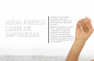 eSpring ™ es ​​la marca
de mayor venta en el
mundo de los sistemas de
purificación de agua para
cocinas* .
Además de mejorar el sabor,
olor y claridad del agua
, eSpring™ es capaz de
eliminar más del 99.9%
de los microorganismos
causantes de enfermedades
y reduce eficazmente más de
140 contaminantes gracias a
su tecnología .**
* Basado en un estudio de Mercado Verificado de Ventas Mundiales del 2011 .
** De acuerdo a estándares NSF/ANSI 42, 55 y 53 y Análisis de eliminación/inactivación microbiana.
agua fresca
libre de
impurezas
 
