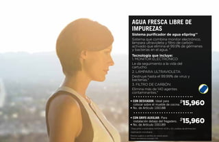 15,960$
15,960$
• CON DESVIADOR: Ideal para
colocar sobre el mueble de cocina.
• No. de Artículo 100188
• CON GRIFO AUXILIAR: Para
instalación debajo del fregadero.
• No. de Artículo 100189
Sistema que combina monitor electrónico,
lámpara ultravioleta y filtro de carbón
activado que elimina el 99.9% de gérmenes
y bacterias en el agua. *
Tecnología que incluye:
1. MONITOR ELECTRÓNICO:
Le da seguimiento a la vida del
cartucho.
2. LÁMPARA ULTRAVIOLETA:
Destruye hasta el 99.99% de virus y
bacterias.*
3. FILTRO DE CARBÓN:
Elimina más de 140 agentes
contaminantes.*
Sistema purificador de agua eSpring™
Agua FRESCA LIBRE DE
IMPUREzAS
*Deacuerdo a estándares NSF/ANSI 42,55 y 53 y análisis de eliminación/
inactivación microbiana
Precios sujetos a cambio sin previo aviso.
Todos los precios incluyen IVA
 