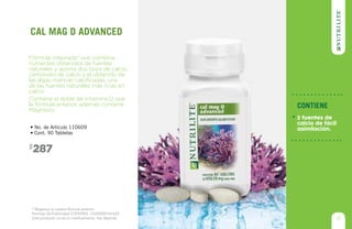 * Respecto a nuestra fórmula anterior
Permiso de Publicidad COFEPRIS: 133300201A1623
Este producto no es un medicamento, haz deporte.
287$
• No. de Artículo 110609
• Cont. 90 Tabletas
Fórmula mejorada* que combina
nutrientes obtenidos de fuentes
naturales y aporta dos tipos de calcio,
carbonato de calcio y el obtenido de
las algas marinas calcificadas, una
de las fuentes naturales más ricas en
calcio.
Contiene el doble de Vitamina D que
la fórmula anterior, además contiene
Magnesio.
cal mag d advanced
31
Contiene
2 fuentes de
calcio de fácil
asimilación.
 