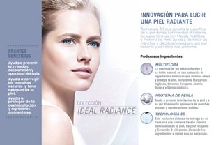 colección
ideal radiance
Tecnología 3D que penetra la superficie
de la piel dando luminosidad al instante.
Su suave fórmula con Mezcla Multiflora
y Proteína de Perla ayuda a disminuir las
manchas y decoloraciones para una piel
radiante y con tono más uniforme.
Innovación para lucir
una piel radiante
Poderosos Ingredientes
Ayuda a prevenir la irritación de la piel y a
su vez disminuir la apariencia de manchas
oscuras y decoloraciones visibles.
Este exclusivo sistema de entrega es un
liposoma que contiene Cereza Acerola
iluminadora de la piel, Regaliz relajante
y Ceramida 3 hidratante. Llevando los
ingredientes a donde más se necesitan.
La suavidad de los pétalos florales y
su brillo natural, en una selección de
ingredientes botánicos que ilumina, relaja
y protege la piel, incluyendo Margaritas
Inglesas, Geranios Europeos, Jazmín,
Onagra y Sófora Japónica.
MULTIFLORA
proteína de perla
tecnología 3d
grandes
beneficios
Ayuda a prevenir
la irritación,
decoloración y
opacidad del cutis.
Ayuda a
proteger de la
deshidratación
y agresores
ambientales.
Ayuda a corregir
las manchas
oscuras y tono
desigual de la
piel.
 