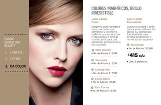 UNIFICA
DEFINE
DA COLOR
PASOS
SIGNATURE
BEAUTY
2.
3.
1.
Elegante color de labios
para una cobertura
completa y un efecto
brillante que no se corre
ni desvanece. Fórmula
humectante para una
sensación extraordinaria
de suavidad.
Lápiz Labial
Color
• No. de Artículo 115379
Rich Cocoa
• No. de Artículo 115397
Terracota
• No. de Artículo 115383
Daring Red
• No. de Artículo 115398
• Cont. 6 gramos c/u
Traslúcido
A
B
• No. de Artículo 115394
Wild Orchid
• No. de Artículo 115381
Sweet Blush
A
C
F
Lujosa suavidad y brillo
nunca antes visto en los
labios. Su tecnología
fue diseñada para
brindar protección y
humectación superior.
Lápiz Labial
Translúcido
Colores magníficos, brillo
irresistible
415 c/u$
C
E
D
B
 