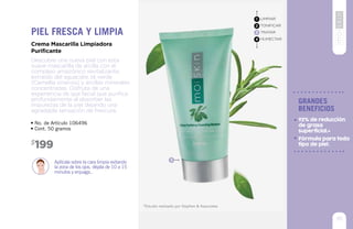*Estudio realizado por Stephen & Associates
3
• No. de Artículo 106496
• Cont. 50 gramos
Aplícala sobre la cara limpia evitando
la zona de los ojos, déjala de 10 a 15
minutos y enjuaga..
199$
Descubre una nueva piel con esta
suave mascarilla de arcilla con el
complejo amazónico revitalizante,
extraído del aguacate, té verde
(Camellia sinensis) y arcillas minerales
concentradas. Disfruta de una
experiencia de spa facial que purifica
profundamente al absorber las
impurezas de la piel dejando una
agradable sensación de frescura.
Crema Mascarilla Limpiadora
Purificante
Piel fresca y limpia
LIMPIAR
TONIFICAR
TRATAR
HUMECTAR
1
2
3
4
95
grandes
beneficios
Fórmula para todo
tipo de piel.
92% de reducción
de grasa
superficial.*
 