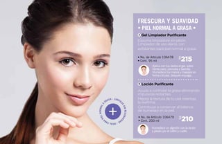 Limpie
zasinresequedad-Idealpara
pielnormala grasa -
215$
210$
Aplica con tus dedos el gel, sobre
frente,nariz, pómulos y barbilla.
Humedece tus manos y masajea en
forma circular, después enjuaga.
Humedece un algodón con la loción
y pásalo por el rostro y cuello.
• No. de Artículo 106478
• Cont. 95 ml
• No. de Artículo 106479
• Cont. 200 ml
Espuma limpiadora sin jabón.
Limpiador de uso diario, con
exfoliantes para piel normal a grasa.
Ayuda a controlar la grasa eliminando
impurezas restantes.
Mejora la textura de tu piel mientras
la reafirma.
Contribuye a conservar el balance
de humedad en la piel.
Gel Limpiador Purificante
Loción Purificante
freScura y suavidad
• piel normal a grasa •
A
B
 