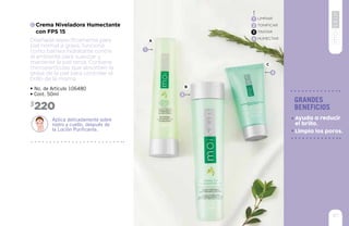 9393
97
grandes
beneficios
Limpia los poros.
Ayuda a reducir
el brillo.
C
Diseñada específicamente para
piel normal a grasa, funciona
como barrera hidratante contra
el ambiente para suavizar y
mantener la piel tersa. Contiene
micropartículas que absorben la
grasa de la piel para controlar el
brillo de la misma.
Crema Niveladora Humectante
con FPS 15
• No. de Artículo 106480
• Cont. 50ml
Aplica delicadamente sobre
rostro y cuello, después de
la Loción Purificante.
220$
LIMPIAR
TONIFICAR
TRATAR
HUMECTAR
1
2
3
4
A
C
2
B
4
1
 