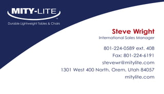 Steve Wright
               International Sales Manager

                 801-224-0589 ext. 408
                     Fax: 801-224-6191
                stevewr@mitylite.com
1301 West 400 North, Orem, Utah 84057
                           mitylite.com
 