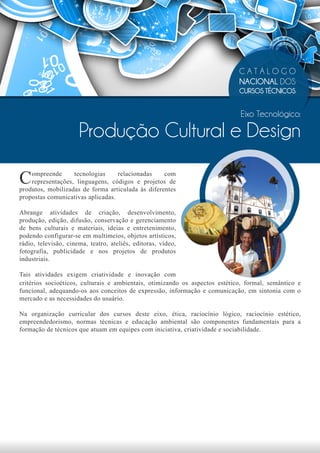 CATÁLOGO
                                                                             NACIONAL DOS
                                                                             CURSOS TÉCNICOS


                                                                             Eixo Tecnológico:

                      Produção Cultural e Design

C   ompreende      tecnologias     relacionadas    com
    representações, linguagens, códigos e projetos de
produtos, mobilizadas de forma articulada às diferentes
propostas comunicativas aplicadas.

Abrange atividades de criação, desenvolvimento,
produção, edição, difusão, conservação e gerenciamento
de bens culturais e materiais, ideias e entretenimento,
podendo configurar-se em multimeios, objetos artísticos,
rádio, televisão, cinema, teatro, ateliês, editoras, vídeo,
fotografia, publicidade e nos projetos de produtos
industriais.

Tais atividades exigem criatividade e inovação com
critérios socioéticos, culturais e ambientais, otimizando os aspectos estético, formal, semântico e
funcional, adequando-os aos conceitos de expressão, informação e comunicação, em sintonia com o
mercado e as necessidades do usuário.

Na organização curricular dos cursos deste eixo, ética, raciocínio lógico, raciocínio estético,
empreendedorismo, normas técnicas e educação ambiental são componentes fundamentais para a
formação de técnicos que atuam em equipes com iniciativa, criatividade e sociabilidade.
 
