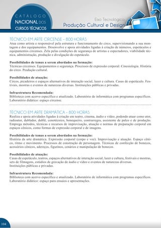 Eixo Tecnológico:
                                               Produção Cultural e Design

      TÉCNICO EM ARTE CIRCENSE - 800 HORAS
      Atua como artista e responsável pela estrutura e funcionamento do circo, supervisionando a sua mon-
      tagem e dos equipamentos. Desenvolve e apoia atividades ligadas à criação de números, espetáculos e
      equipamentos circenses. Zela pelas condições de segurança de artistas e espectadores, viabilidade téc-
      nica, administração, produção e divulgação do espetáculo.

      Possibilidades de temas a serem abordados na formação:
      Técnicas circenses. Equipamentos e segurança. Processos de expressão corporal. Cinesiologia. História
      do circo. Produção cultural.

      Possibilidades de atuação:
      Circos, picadeiros e espaços alternativos de interação social, lazer e cultura. Casas de espetáculo. Fes-
      tivais, mostras e eventos de naturezas diversas. Instituições públicas e privadas.

      Infraestrutura Recomendada:
      Biblioteca com acervo específico e atualizado. Laboratório de informática com programas específicos.
      Laboratório didático: espaço circense.


      TÉCNICO EM ARTE DRAMÁTICA - 800 HORAS
      Realiza e apoia atividades ligadas à criação em teatro, cinema, áudio e vídeo, podendo atuar como ator,
      radioator, dublador, dublê, cenotécnico, bonequeiro, contrarregra, assistente de palco e de produção.
      Emprega métodos, técnicas e recursos de improvisação, atuação e normas de preparação corporal em
      espaços cênicos, como formas de expressão corporal e de imagens.

      Possibilidades de temas a serem abordados na formação:
      História da arte dramática. Expressão corporal (corpo e voz). Improvisação e atuação. Espaço cêni-
      co, ritmo e movimento. Processos de construção de personagem. Técnicas de confecção de bonecos,
      acessórios cênicos, adereços, figurinos, cenários e manipulação de bonecos.

      Possibilidades de atuação:
      Casas de espetáculo, teatros, espaços alternativos de interação social, lazer e cultura, festivais e mostras,
      sets de filmagens, estúdios de gravação de áudio e vídeo e eventos de naturezas diversas.
      Instituições públicas e privadas.

      Infraestrutura Recomendada:
      Biblioteca com acervo específico e atualizado. Laboratório de informática com programas específicos.
      Laboratório didático: espaço para ensaios e apresentações.




104
 