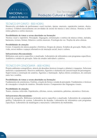 Eixo Tecnológico:
                                              Produção Cultural e Design

      TÉCNICO EM CANTO - 800 HORAS
      Desenvolve atividades de performance vocal (recitais, óperas, musicais, espetáculos teatrais, shows,
      eventos). Colabora musicalmente em atividades de ensino de música e artes cênicas. Domina os dife-
      rentes gêneros e estilos musicais.

      Possibilidades de temas a serem abordados na formação:
      Técnica vocal e repertório. Percepção, linguagem, estruturação e estética da música (ritmo, melodia,
      harmonia, textura, forma). Gêneros e estilos musicais. Fisiologia da voz. Noções de artes cênicas.

      Possibilidades de atuação:
      Corais. Conjuntos de música popular e folclórica. Grupos de câmara. Estúdios de gravação. Rádio, tele-
      visão, novas mídias e espaços alternativos de interação social, lazer e cultura.

      Infraestrutura Recomendada:
      Biblioteca com acervo específico e atualizado. Laboratório de informática com programas específicos.
      Auditório e estúdio de gravação. Salas de estudos individual e coletivo.


      TÉCNICO EM CENOGRAFIA - 800 HORAS
      Projeta ambientes cenográficos, através de desenhos técnicos (croquis e plantas) e maquetes. Seleciona
      materiais e equipamentos. Descreve ambientes, figurinos e elementos de caracterização de personagens.
      Supervisiona a construção de cenários, figurinos e iluminação. Aplica efeitos cromáticos, de contraste
      entre luz e sombra.

      Possibilidades de temas a serem abordados na formação:
      Fundamentos de cenotécnica. Estética, criação da forma e estuda da percepção. Fundamentos e técnicas
      de concepção e criação de cenários. Desenho técnico. Componentes das linguagens visuais.

      Possibilidades de atuação:
      Teatro, cinema e televisão. Espetáculos, oficinas, cursos, seminários, palestras, encontros e festivais.

      Infraestrutura Recomendada:
      Ateliê de cenografia. Biblioteca incluindo acervo específico e atualizado. Laboratório de computação
      gráfica. Laboratório de costura. Laboratório de desenho. Laboratório de informática com programas
      específicos. Laboratório de modelagem e marcenaria. Laboratório de multimídia.	




106
 