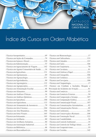 CATÁLOGO
                                                                                                    NACIONAL DOS
                                                                                                    CURSOS TÉCNICOS




Índice de Cursos em Ordem Alfabética

-Técnico Aeroportuário......................................69    -Técnico em Biotecnologia................................17
-Técnico em Ações de Comandos.......................79            -Técnico em Cafeicultura.................................133
-Técnico em Açúcar e Álcool............................120        -Técnico em Calçados......................................121
-Técnico em Administração................................53       -Técnico em Canto...........................................106
-Técnico em Agenciamento de Viagem.............142                -Técnico em Carpintaria....................................70
-Técnico em Agente Comunitário de Saúde........16                 -Técnico em Cavalaria.......................................81
-Técnico em Agricultura...................................131     -Técnico em Celulose e Papel...........................121
-Técnico em Agrimensura..................................69       -Técnico em Cenografia...................................106
-Técnico em Agroecologia...............................131        -Técnico em Cerâmica.....................................122
-Técnico em Agroindústria.................................99      -Técnico em Cervejaria....................................100
-Técnico em Agronegócio................................132        -Técnico em Citopatologia.................................17
-Técnico em Agropecuária...............................132        -Técnico em Combate a Incêndio, Resgate e
-Técnico em Alimentação Escolar......................46           Prevenção de Acidentes de Aviação...................81
-Técnico em Alimentos......................................99     -Técnico em Comércio.......................................53
-Técnico em Análises Clínicas...........................16        -Técnico em Comércio Exterior.........................54
-Técnico em Análises Químicas.........................32          -Técnico em Composição e Arranjo..................107
-Técnico em Apicultura....................................100     -Técnico em Computação Gráfica......................63
-Técnico em Aquicultura..................................133      -Técnico em Comunicação Visual.....................107
-Técnico em Armamento de Aeronaves..............79                -Técnico em Comunicações Aeronáuticas..........82
-Técnico em Arte Circense...............................104       -Técnico em Comunicações Navais....................82
-Técnico em Arte Dramática............................104         -Técnico em Confeitaria...................................101
-Técnico em Artes Visuais................................105      -Técnico em Conservação e Restauro...............108
-Técnico em Artesanato....................................105     -Técnico em Construção Naval........................122
-Técnico em Artilharia.......................................80   -Técnico em Contabilidade................................54
-Técnico em Artilharia Antiaérea.......................80         -Técnico em Controle Ambiental........................18
-Técnico em Automação Industrial.....................32           -Técnico em Controle de Tráfego Aéreo.............83
-Técnico em Biblioteca......................................46    -Técnico em Cooperativismo.............................55
-Técnico em Biocombustíveis..........................120          -Técnico em Cozinha.......................................142
 