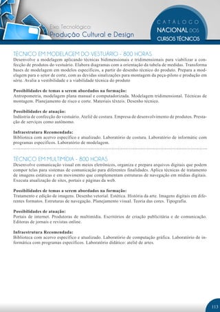 Eixo Tecnológico:
                   Produção Cultural e Design

TÉCNICO EM MODELAGEM DO VESTUÁRIO - 800 HORAS
Desenvolve a modelagem aplicando técnicas bidimensionais e tridimensionais para viabilizar a con-
fecção de produtos do vestuário. Elabora diagramas com a orientação da tabela de medidas. Transforma
bases de modelagem em modelos específicos, a partir do desenho técnico do produto. Prepara a mod-
elagem para o setor de corte, com as devidas sinalizações para montagem da peça-piloto e produção em
série. Avalia a vestibilidade e a viabilidade técnica do produto

Possibilidades de temas a serem abordados na formação:
Antropometria, modelagem plana manual e computadorizada. Modelagem tridimensional. Técnicas de
montagem. Planejamento de risco e corte. Materiais têxteis. Desenho técnico.

Possibilidades de atuação:
Indústria de confecção do vestuário. Ateliê de costura. Empresa de desenvolvimento de produtos. Presta-
ção de serviços como autônomo.

Infraestrutura Recomendada:
Biblioteca com acervo específico e atualizado. Laboratório de costura. Laboratório de informátic com
programas específicos. Laboratório de modelagem.


TÉCNICO EM MULTIMÍDIA - 800 HORAS
Desenvolve comunicação visual em meios eletrônicos, organiza e prepara arquivos digitais que podem
compor telas para sistemas de comunicação para diferentes finalidades. Aplica técnicas de tratamento
de imagens estáticas e em movimento que complementam estruturas de navegação em mídias digitais.
Executa atualização de sites, portais e páginas da web.

Possibilidades de temas a serem abordados na formação:
Tratamento e edição de imagens. Desenho vetorial. Estética. História da arte. Imagens digitais em dife-
rentes formatos. Estruturas de navegação. Planejamento visual. Teoria das cores. Tipografia.

Possibilidades de atuação:
Portais de internet. Produtoras de multimídia. Escritórios de criação publicitária e de comunicação.
Editoras de jornais e revistas online.

Infraestrutura Recomendada:
Biblioteca com acervo específico e atualizado. Laboratório de computação gráfica. Laboratório de in-
formática com programas específicos. Laboratório didático: ateliê de artes.




                                                                                                          113
 