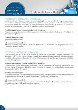 Eixo Tecnológico:
                                               Produção Cultural e Design

      TÉCNICO EM MUSEOLOGIA - 800 HORAS
      Auxilia os trabalhos técnicos nos processos de organização, de conservação, de pesquisa e de difusão
      de documentos e de objetos de caráter histórico, científico, artístico, literário ou de outras naturezas, em
      museus e em instituições afins. Atua no planejamento e no gerenciamento de acervos e de respectivos
      espaços. Oferece produtos e serviços ao público de espaços museológicos.

      Possibilidades de temas a serem abordados na formação:
      Pesquisa e catalogação de acervo. História da arte. Manutenção e conservação de acervo. Qualidade do
      atendimento ao público.

      Possibilidades de atuação:
      Museus públicos e privados.

      Infraestrutura Recomendada:
      Biblioteca com acervo específico e atualizado. Laboratório de informática com programas específicos.
      Laboratório didático: museu.


      TÉCNICO EM PAISAGISMO - 800 HORAS
      Participa da elaboração e execução de projetos de paisagismo, organizando espaços e elaborando rep-
      resentações gráficas bi e tridimensionais. Esboça, define especificidades e características do espaço e
      dos objetos. Especifica os elementos do projeto. Elabora planos de trabalho que garantam a fidelidade
      na execução do projeto.

      Possibilidades de temas a serem abordados na formação:
      Composição de plantas ornamentais em jardins. Características plásticas, botânicas e ambientais das
      diversas plantas ornamentais. Reconhecimento e seleção de plantas. Cultivo de plantas ornamentais.
      Representação gráfica de espaços.

      Possibilidades de atuação:
      Escritórios de design. Escritórios de projetos de arquitetura e de paisagismo. Empresas de jardinagem,
      produção e comercialização de plantas ornamentais. Construtoras e imobiliárias.

      Infraestrutura Recomendada:
      Biblioteca com acervo específico e atualizado. Laboratório de desenho. Laboratório de informática com
      programas específicos. Mostruário de plantas (horto).




114
 