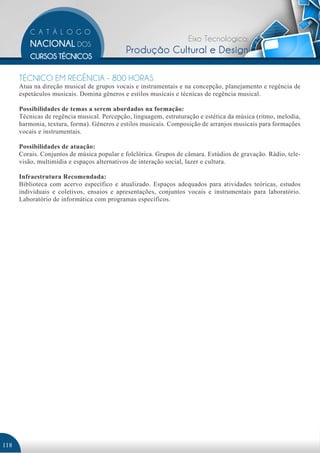 Eixo Tecnológico:
                                            Produção Cultural e Design

      TÉCNICO EM REGÊNCIA - 800 HORAS
      Atua na direção musical de grupos vocais e instrumentais e na concepção, planejamento e regência de
      espetáculos musicais. Domina gêneros e estilos musicais e técnicas de regência musical.

      Possibilidades de temas a serem abordados na formação:
      Técnicas de regência musical. Percepção, linguagem, estruturação e estética da música (ritmo, melodia,
      harmonia, textura, forma). Gêneros e estilos musicais. Composição de arranjos musicais para formações
      vocais e instrumentais.

      Possibilidades de atuação:
      Corais. Conjuntos de música popular e folclórica. Grupos de câmara. Estúdios de gravação. Rádio, tele-
      visão, multimídia e espaços alternativos de interação social, lazer e cultura.

      Infraestrutura Recomendada:
      Biblioteca com acervo específico e atualizado. Espaços adequados para atividades teóricas, estudos
      individuais e coletivos, ensaios e apresentações, conjuntos vocais e instrumentais para laboratório.
      Laboratório de informática com programas específicos.




118
 