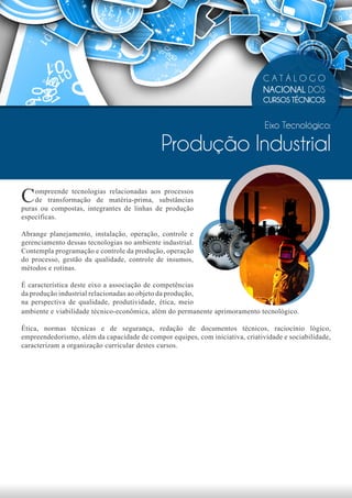 CATÁLOGO
                                                                              NACIONAL DOS
                                                                              CURSOS TÉCNICOS


                                                                               Eixo Tecnológico:

                                             Produção Industrial

C   ompreende tecnologias relacionadas aos processos
    de transformação de matéria-prima, substâncias
puras ou compostas, integrantes de linhas de produção
específicas.

Abrange planejamento, instalação, operação, controle e
gerenciamento dessas tecnologias no ambiente industrial.
Contempla programação e controle da produção, operação
do processo, gestão da qualidade, controle de insumos,
métodos e rotinas.

É característica deste eixo a associação de competências
da produção industrial relacionadas ao objeto da produção,
na perspectiva de qualidade, produtividade, ética, meio
ambiente e viabilidade técnico-econômica, além do permanente aprimoramento tecnológico.

Ética, normas técnicas e de segurança, redação de documentos técnicos, raciocínio lógico,
empreendedorismo, além da capacidade de compor equipes, com iniciativa, criatividade e sociabilidade,
caracterizam a organização curricular destes cursos.
 