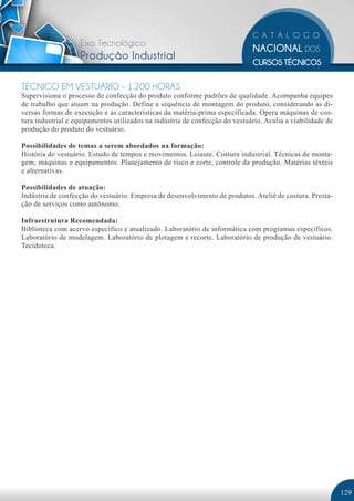 Eixo Tecnológico:
                   Produção Industrial

TÉCNICO EM VESTUÁRIO - 1.200 HORAS
Supervisiona o processo de confecção do produto conforme padrões de qualidade. Acompanha equipes
de trabalho que atuam na produção. Define a sequência de montagem do produto, considerando as di-
versas formas de execução e as características da matéria-prima especificada. Opera máquinas de cos-
tura industrial e equipamentos utilizados na indústria de confecção do vestuário. Avalia a viabilidade de
produção do produto do vestuário.

Possibilidades de temas a serem abordados na formação:
História do vestuário. Estudo de tempos e movimentos. Leiaute. Costura industrial. Técnicas de monta-
gem, máquinas e equipamentos. Planejamento de risco e corte, controle da produção. Matérias têxteis
e alternativas.

Possibilidades de atuação:
Indústria de confecção do vestuário. Empresa de desenvolvimento de produtos. Ateliê de costura. Presta-
ção de serviços como autônomo.

Infraestrutura Recomendada:
Biblioteca com acervo específico e atualizado. Laboratório de informática com programas específicos.
Laboratório de modelagem. Laboratório de plotagem e recorte. Laboratório de produção de vestuário.
Tecidoteca.




                                                                                                            129
 