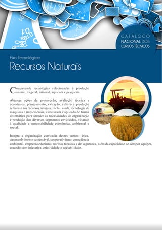 CATÁLOGO
                                                                            NACIONAL DOS
                                                                            CURSOS TÉCNICOS


Eixo Tecnológico:

Recursos Naturais

C   ompreende tecnologias relacionadas à produção
    animal, vegetal, mineral, aquícola e pesqueira.

Abrange ações de prospecção, avaliação técnica e
econômica, planejamento, extração, cultivo e produção
referente aos recursos naturais. Inclui, ainda, tecnologia de
máquinas e implementos, estruturada e aplicada de forma
sistemática para atender às necessidades de organização
e produção dos diversos segmentos envolvidos, visando
à qualidade e sustentabilidade econômica, ambiental e
social.

Integra a organização curricular destes cursos: ética,
desenvolvimento sustentável, cooperativismo, consciência
ambiental, empreendedorismo, normas técnicas e de segurança, além da capacidade de compor equipes,
atuando com iniciativa, criatividade e sociabilidade.
 