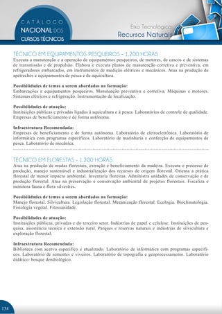 Eixo Tecnológico:
                                                              Recursos Naturais

      TÉCNICO EM EQUIPAMENTOS PESQUEIROS - 1.200 HORAS
      Executa a manutenção e a operação de equipamentos pesqueiros, de motores, de cascos e de sistemas
      de transmissão e de propulsão. Elabora e executa planos de manutenção corretiva e preventiva, em
      refrigeradores embarcados, em instrumentos de medição elétricos e mecânicos. Atua na produção de
      apetrechos e equipamentos de pesca e de aquicultura.

      Possibilidades de temas a serem abordados na formação:
      Embarcações e equipamentos pesqueiros. Manutenção preventiva e corretiva. Máquinas e motores.
      Sistemas elétricos e refrigeração. Instrumentação de localização.

      Possibilidades de atuação:
      Instituições públicas e privadas ligadas à aquicultura e à pesca. Laboratórios de controle de qualidade.
      Empresas de beneficiamento e de forma autônoma.

      Infraestrutura Recomendada:
      Empresas de beneficiamento e de forma autônoma. Laboratório de eletroeletrônica. Laboratório de
      informática com programas específicos. Laboratório de marinharia e confecção de equipamentos de
      pesca. Laboratório de mecânica.


      TÉCNICO EM FLORESTAS - 1.200 HORAS
      Atua na produção de mudas florestais, extração e beneficiamento da madeira. Executa o processo de
      produção, manejo sustentável e industrialização dos recursos de origem florestal. Orienta a prática
      florestal de menor impacto ambiental. Inventaria florestas. Administra unidades de conservação e de
      produção florestal. Atua na preservação e conservação ambiental de projetos florestais. Fiscaliza e
      monitora fauna e flora silvestres.

      Possibilidades de temas a serem abordados na formação:
      Manejo florestal. Silvicultura. Legislação florestal. Mecanização florestal. Ecologia. Bioclimatologia.
      Fisiologia vegetal. Fitossanidade.

      Possibilidades de atuação:
      Instituições públicas, privadas e do terceiro setor. Indústrias de papel e celulose. Instituições de pes-
      quisa, assistência técnica e extensão rural. Parques e reservas naturais e indústrias de silvicultura e
      exploração florestal.

      Infraestrutura Recomendada:
      Biblioteca com acervo específico e atualizado. Laboratório de informática com programas específi-
      cos. Laboratório de sementes e viveiros. Laboratório de topografia e geoprocessamento. Laboratório
      didático: bosque dendrológico.




134
 
