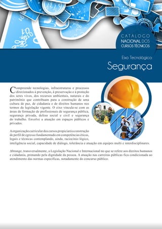 CATÁLOGO
                                                                                 NACIONAL DOS
                                                                                 CURSOS TÉCNICOS


                                                                                  Eixo Tecnológico:

                                                                       Segurança

C    ompreende tecnologias, infraestruturas e processos
     direcionados à prevenção, à preservação e à proteção
dos seres vivos, dos recursos ambientais, naturais e do
patrimônio que contribuam para a construção de uma
cultura de paz, de cidadania e de direitos humanos nos
termos da legislação vigente. O eixo vincula-se com as
áreas de formação de profissionais de segurança pública,
segurança privada, defesa social e civil e segurança
do trabalho. Envolve a atuação em espaços públicos e
privados.

A organização curricular dos cursos propiciará a construção
de perfil de egresso fundamentado em competências éticas,
legais e técnicas contemplando, ainda, raciocínio lógico,
inteligência social, capacidade de diálogo, tolerância e atuação em equipes multi e interdisciplinares.

Abrange, transversalmente, a Legislação Nacional e Internacional no que se refere aos direitos humanos
e cidadania, primando pela dignidade da pessoa. A atuação nas carreiras públicas fica condicionada ao
atendimento das normas específicas, notadamente do concurso público.
 