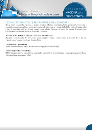Eixo Tecnológico:
                    Turismo, Hospitalidade e Lazer

TÉCNICO EM SERVIÇOS DE RESTAURANTE E BAR - 800 HORAS
Recepciona, encaminha e atende ao cliente no salão e bar do restaurante, bares e similares. Coordena a
operação nos setores de bar e restaurantes, controla e inventaria estoque de bebidas e utensílios de salão
e bar. Responsável pelo serviço de mesa e coquetelaria. Domina a etiqueta do serviço de restaurante.
Colabora na harmonização entre alimentos e bebidas.

Possibilidades de temas a serem abordados na formação:
Higiene e manipulação dos alimentos. Comunicação, relações interpessoais e etiqueta. Tipos de ser-
viços à mesa, bares e similares. Coquetelaria.

Possibilidades de atuação:
Meios de hospedagem, bares, restaurantes e espaços de alimentação.

Infraestrutura Recomendada:
Biblioteca com acervo específico e atualizado. Laboratório de informática com programas específicos.
Laboratório de restaurante e bar.




                                                                                                             145
 
