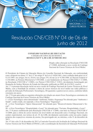 CATÁLOGO
                                                                               NACIONAL DOS
                                                                               CURSOS TÉCNICOS




       Resolução CNE/CEB Nº 04 de 06 de
                          Junho de 2012
                           CONSELHO NACIONAL DE EDUCAÇÃO
                              CÂMARA DE EDUCAÇÃO BÁSICA
                          RESOLUÇÃO Nº 4, DE 6 DE JUNHO DE 2012

                                                      Dispõe sobre alteração na Resolução CNE/CEB
                                                      nº 3/2008, definindo a nova versão do Catálogo
                                                      Nacional de Cursos Técnicos de Nível Médio.


O Presidente da Câmara de Educação Básica do Conselho Nacional de Educação, em conformidade
com o disposto na alínea “e” do § 1º do artigo 9° da Lei nº 4.024/1961, com a redação dada pela Lei nº
9.131/1995. nos artigos 36-A a 36-D e nos artigos 39 a 42 da Lei nº 9.394/1996. no Decreto Federal nº
5.154/2004. na Portaria Ministerial nº 870/2008. e com fundamento no Parecer CNE/CEB nº 11/2008,
na Resolução CNE/CEB nº 3/2008 e no Parecer CNE/CEB nº 3/2012, devidamente homologado por
Despacho do Senhor Ministro de Estado da Educação, publicado no DOU de 6/6/2012, resolve:
Art. 1º A presente Resolução inclui na nova versão do Catálogo Nacional de Cursos Técnicos de Nível
Médio, com a finalidade de orientar a oferta de cursos técnicos de nível médio nas redes públicas e
privadas de Educação Profissional e Tecnológica, 44 (quarenta e quatro) novos cursos, conforme tabela
constante em anexo.
Art. 2º Ficam aprovadas as seguintes alterações em relação aos atuais Eixos Tecnológicos constantes do
Catalogo Nacional de Cursos Técnicos de Nível Médio:
I - o Eixo Tecnológico antes denominado “Ambiente, Saúde e Segurança”foi alterado para “Ambiente e
Saúde”, sendo criado, em separado, o Eixo Tecnológico “Segurança”.
II - o Eixo Tecnológico “Apoio Educacional” foi alterado para “Desenvolvimento Educacional e So-
cial”.
III - o Eixo Tecnológico “Hospitalidade e Lazer” foi alterado para “Turismo, Hospitalidade e Lazer”.
Art. 3º O prazo estabelecido pela Resolução CNE/CEB nº 3/2008, com base no Parecer CNE/CEB nº
11/2008, para a oferta de cursos técnicos de nível médio em desacordo com o Catálogo Nacional, em
caráter experimental, nos termos da art. 81 da LDB, devidamente autorizados como tais pelos órgãos
próprios dos respectivos sistemas de ensino, fica prorrogado até, no máximo, o dia 31 de dezembro de
2013.
Art. 4º Até o dia 31 de dezembro de 2013 a Comissão Executiva de Avaliação do Catálogo Nacional de
Cursos Técnicos de Nível Médio (CONAC), sob a coordenação da Secretaria de Educação Profissional
 