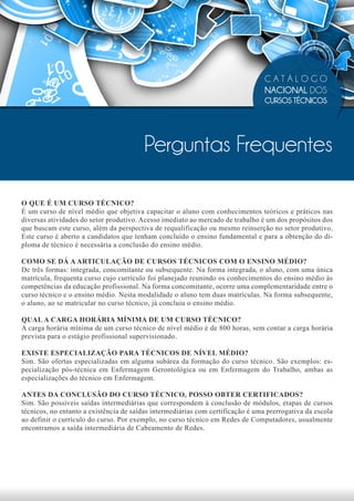 CATÁLOGO
                                                                                 NACIONAL DOS
                                                                                 CURSOS TÉCNICOS




                                         Perguntas Frequentes

O QUE É UM CURSO TÉCNICO?
É um curso de nível médio que objetiva capacitar o aluno com conhecimentos teóricos e práticos nas
diversas atividades do setor produtivo. Acesso imediato ao mercado de trabalho é um dos propósitos dos
que buscam este curso, além da perspectiva de requalificação ou mesmo reinserção no setor produtivo.
Este curso é aberto a candidatos que tenham concluído o ensino fundamental e para a obtenção do di-
ploma de técnico é necessária a conclusão do ensino médio.

COMO SE DÁ A ARTICULAÇÃO DE CURSOS TÉCNICOS COM O ENSINO MÉDIO?
De três formas: integrada, concomitante ou subsequente. Na forma integrada, o aluno, com uma única
matrícula, frequenta curso cujo currículo foi planejado reunindo os conhecimentos do ensino médio às
competências da educação profissional. Na forma concomitante, ocorre uma complementaridade entre o
curso técnico e o ensino médio. Nesta modalidade o aluno tem duas matrículas. Na forma subsequente,
o aluno, ao se matricular no curso técnico, já concluiu o ensino médio.

QUAL A CARGA HORÁRIA MÍNIMA DE UM CURSO TÉCNICO?
A carga horária mínima de um curso técnico de nível médio é de 800 horas, sem contar a carga horária
prevista para o estágio profissional supervisionado.

EXISTE ESPECIALIZAÇÃO PARA TÉCNICOS DE NÍVEL MÉDIO?
Sim. São ofertas especializadas em alguma subárea da formação do curso técnico. São exemplos: es-
pecialização pós-técnica em Enfermagem Gerontológica ou em Enfermagem do Trabalho, ambas as
especializações do técnico em Enfermagem.

ANTES DA CONCLUSÃO DO CURSO TÉCNICO, POSSO OBTER CERTIFICADOS?
Sim. São possíveis saídas intermediárias que correspondem à conclusão de módulos, etapas de cursos
técnicos, no entanto a existência de saídas intermediárias com certificação é uma prerrogativa da escola
ao definir o currículo do curso. Por exemplo, no curso técnico em Redes de Computadores, usualmente
encontramos a saída intermediária de Cabeamento de Redes.
 