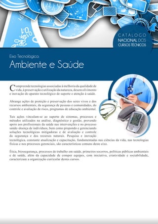 CATÁLOGO
                                                                                NACIONAL DOS
                                                                                CURSOS TÉCNICOS


Eixo Tecnológico:

Ambiente e Saúde

C    ompreende tecnologias associadas à melhoria da qualidade de
     vida, à preservação e utilização da natureza, desenvolvimento
e inovação do aparato tecnológico de suporte e atenção à saúde.

Abrange ações de proteção e preservação dos seres vivos e dos
recursos ambientais, da segurança de pessoas e comunidades, do
controle e avaliação de risco, programas de educação ambiental.

Tais ações vinculam-se ao suporte de sistemas, processos e
métodos utilizados na análise, diagnóstico e gestão, provendo
apoio aos profissionais da saúde nas intervenções e no processo
saúde–doença de indivíduos, bem como propondo e gerenciando
soluções tecnológicas mitigadoras e de avaliação e controle
da segurança e dos recursos naturais. Pesquisa e inovação
tecnológica, constante atualização e capacitação, fundamentadas nas ciências da vida, nas tecnologias
físicas e nos processos gerenciais, são características comuns deste eixo.

Ética, biossegurança, processos de trabalho em saúde, primeiros socorros, políticas públicas ambientais
e de saúde, além da capacidade de compor equipes, com iniciativa, criatividade e sociabilidade,
caracterizam a organização curricular destes cursos.
 