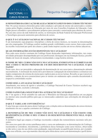 Perguntas Frequentes


      O MINISTÉRIO DA EDUCAÇÃO REALIZA CREDENCIAMENTO DOS CURSOS TÉCNICOS?
      Não. Os cursos técnicos oferecidos pelas redes estaduais e privadas de ensino são autorizados e creden-
      ciados pelos Órgãos estaduais de Educação por meio de seus Conselhos Estaduais de Educação. Cada
      Órgão possui calendário e procedimentos próprios para conceder a autorização para abertura de cursos.
      No caso dos cursos da rede federal de ensino, as instituições da Rede Federal de Educação Profissional
      e Tecnológica possuem autonomia para abertura de cursos.

      O QUE É O CATÁLOGO NACIONAL DE CURSOS TÉCNICOS?
      É um instrumento cuja proposta é disciplinar a oferta de cursos técnicos, no tocante às denominações
      por eles empregadas. O Catálogo confere também grande visibilidade a esses cursos, bem como auxilia
      na escolha vocacional por parte dos alunos e pode ainda inspirar escolas em novas ofertas educativas.

      QUAIS INFORMAÇÕES ESTÃO DISPONÍVEIS NO CATÁLOGO?
      Para cada curso técnico constante do Catálogo foram destacadas importantes informações, tais como:
      atividades principais desempenhadas por esse profissional, destaques em sua formação técnica, possibi-
      lidades de locais de atuação, infraestrutura recomendada e carga horária mínima.

      O NOME DE MEU CURSO NÃO ESTÁ NO CATÁLOGO, ENTRETANTO O CURRÍCULO DE
      MEU CURSO É MUITO PRÓXIMO DE UM DOS DESCRITIVOS NO CATÁLOGO. O QUE
      FAZER?
      Neste caso, deve ser procedida a adequação da denominação de seu curso para a denominação adotada
      nacionalmente. A instituição de ensino deve providenciar a adequação da nomenclatura e comunicar aos
      órgãos competentes do sistema de ensino para vigência para as novas turmas. Ressalte-se que é possível,
      também, a adoção da nova nomenclatura para as turmas em andamento após consulta documentada à
      respectiva comunidade escolar.

      COMO SERÁ A ATUALIZAÇÃO DO CATÁLOGO?
      Anualmente, nos meses de agosto e setembro, o Catálogo Nacional de Cursos Técnicos receberá sug-
      estões de inclusão, exclusão e alteração.

      COMO FAZER PARA SOLICITAR UMA ALTERAÇÃO NO CATÁLOGO?
      De 1º de agosto a 30 de setembro de cada ano o Ministério da Educação disponibiliza em sua página
      na internet uma consulta pública para que os interessados cadastrem suas solicitações de alteração do
      Catálogo.

      O QUE É TABELA DE CONVERGÊNCIA?
      É uma lista que consta do anexo deste Catálogo com a relação entre as denominações de cursos técnicos
      atualmente em uso e aquelas constantes do Catálogo.

      A DENOMINAÇÃO DE MEU CURSO NÃO ESTÁ NO CATÁLOGO E NÃO EXISTE COR-
      RESPONDÊNCIA ENTRE O MEU CURSO E OS DESCRITIVOS PRESENTES NELE. O QUE
      FAZER?
      A normativa legal que ampara o Catálogo recomenda a adoção das nomenclaturas nacionais nele pre-
      sentes.
      Em casos nos quais não exista semelhança entre o curso em andamento e as denominações do Catálogo,
      recomenda-se considerar, inicialmente, a pertinência dessa formação como curso técnico, observando
      se não seria o caso da sua oferta como graduação, especialização ou qualificação técnica, por exemplo.
      Após essa reflexão, caso seja mantida a decisão pela oferta desse curso com denominação e perfil desto-

150
 