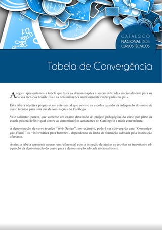 CATÁLOGO
                                                                              NACIONAL DOS
                                                                              CURSOS TÉCNICOS




                          Tabela de Convergência

A   seguir apresentamos a tabela que lista as denominações a serem utilizadas nacionalmente para os
    cursos técnicos brasileiros e as denominações anteriormente empregadas no país.

Esta tabela objetiva propiciar um referencial que oriente as escolas quando da adequação do nome de
curso técnico para uma das denominações do Catálogo.

Vale salientar, porém, que somente um exame detalhado do projeto pedagógico do curso por parte da
escola poderá definir qual dentre as denominações constantes no Catálogo é a mais conveniente.

A denominação de curso técnico “Web Design”, por exemplo, poderá ser convergida para “Comunica-
ção Visual” ou “Informática para Internet”, dependendo da linha de formação adotada pela instituição
ofertante.

Assim, a tabela apresenta apenas um referencial com a intenção de ajudar as escolas na importante ad-
equação da denominação do curso para a denominação adotada nacionalmente.
 