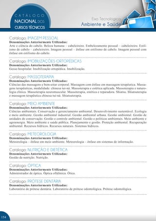 Eixo Tecnológico:
                                                           Ambiente e Saúde

      Catálogo: IMAGEM PESSOAL
      Denominações Anteriormente Utilizadas:
      Arte e ciência do cabelo. Beleza humana – cabeleireiro. Embelezamento pessoal – cabeleireiro. Estil-
      ismo de cabelo – cabeleireiro. Imagem pessoal – ênfase em estilismo de cabelo. Imagem pessoal com
      ênfase em estilismo do cabelo.

      Catálogo: IMOBILIZAÇÕES ORTOPÉDICAS
      Denominações Anteriormente Utilizadas:
      Gesso hospitalar. Imobilização ortopédica. Imobilização.

      Catálogo: MASSOTERAPIA
      Denominações Anteriormente Utilizadas:
      Ciências das massagens e bem-estar corporal. Massagem com ênfase em massagem terapêutica. Massa-
      gens terapêuticas, modalidade: chinesa tui-ná. Massoterapia e estética aplicada. Massoterapia e naturo-
      logia clínica. Massoterapia neuromuscular. Massoterapia, estética e reparadora. Shiatsu. Shiatsuterapia
      e massagem terapêutica chinesa tui-ná. Shiatsuterapia.

      Catálogo: MEIO AMBIENTE
      Denominações Anteriormente Utilizadas:
      Ciências ambientais. Conservação e gerenciamento ambiental. Desenvolvimento sustentável. Ecologia
      e meio ambiente. Gestão ambiental industrial. Gestão ambiental urbana. Gestão ambiental. Gestão de
      unidades de conservação. Gestão e controle ambiental. Gestão e políticas ambientais. Meio ambiente e
      agroenergia. Meio ambiente e saúde pública. Planejamento e gestão. Proteção ambiental. Recuperação
      ambiental. Recursos hídricos. Recursos naturais. Sistemas hídricos.

      Catálogo: METEOROLOGIA
      Denominações Anteriormente Utilizadas:
      Meteorologia – ênfase em meio ambiente. Meteorologia – ênfase em sistemas de informação.

      Catálogo: NUTRIÇÃO E DIETÉTICA
      Denominações Anteriormente Utilizadas:
      Gestão da nutrição. Nutrição.

      Catálogo: ÓPTICA
      Denominações Anteriormente Utilizadas:
      Administrador de óptica. Óptica oftálmica. Ótica.

      Catálogo: PRÓTESE DENTÁRIA
      Denominações Anteriormente Utilizadas:
      Laboratório de prótese dentária. Laboratório de prótese odontológica. Prótese odontológica.




154
 