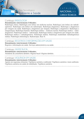 Eixo Tecnológico:
                   Ambiente e Saúde

Catálogo: RADIOLOGIA
Denominações Anteriormente Utilizadas:
Radiologia clínica. Radiologia com ênfase em medicina nuclear. Radiologia com ênfase em radiodi-
agnóstico. Radiologia com ênfase em radioterapia. Radiologia diagnóstica. Radiologia e diagnóstico
por imagem em saúde. Radiologia e diagnóstico por imagem. Radiologia e diagnóstico. Radiologia e
imagenologia. Radiologia humana. Radiologia médica – medicina nuclear. Radiologia médica – radio-
diagnóstico. Radiologia médica – radioterapia. Radiologia médica e diagnóstico por imagem em saúde.
Radiologia médica e radiodiagnóstico. Radiologia médica. Radiologia modalidade radiodiagnóstico
médico. Radiologia odontológica. Radioterapia. Raio X.

Catálogo: REGISTROS E INFORMAÇÕES EM SAÚDE
Denominações Anteriormente Utilizadas:
Registro e informação em saúde. Serviços administrativos na saúde.

Catálogo: SAÚDE BUCAL
Denominações Anteriormente Utilizadas:
Atendente de consultório dentário. Higiene bucal. Higiene dentária.

Catálogo: VIGILÂNCIA EM SAÚDE
Denominações Anteriormente Utilizadas:
Agente em segurança alimentar. Vigilância sanitária e ambiental. Vigilância sanitária e meio ambiente.
Vigilância sanitária em saúde do trabalhador. Vigilância sanitária.




                                                                                                         155
 