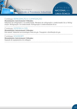 Eixo Tecnológico:
                   Controle e Processos Industriais

Catálogo: REFRIGERAÇÃO E CLIMATIZAÇÃO
Denominações Anteriormente Utilizadas:
Industrial em refrigeração e ar-condicionado. Mecânica de refrigeração e condicionador de ar. Refrig-
eração. Refrigeração e ar-condicionado. Refrigeração e condicionamento de ar.

Catálogo: SISTEMAS A GÁS
Denominações Anteriormente Utilizadas:
Gás natural. Industrial em tecnologias finais do gás. Transporte e distribuição de gás.

Catálogo: SOLDAGEM
Denominações Anteriormente Utilizadas:
Inspeção de equipamentos de soldagem.




                                                                                                        159
 
