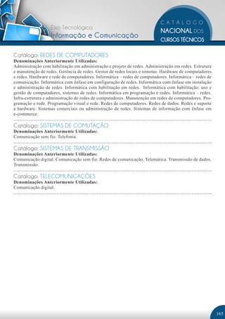 Eixo Tecnológico:
                   Informação e Comunicação

Catálogo: REDES DE COMPUTADORES
Denominações Anteriormente Utilizadas:
Administração com habilitação em administração e projeto de redes. Administração em redes. Estrutura
e manutenção de redes. Gerência de redes. Gestor de redes locais e remotas. Hardware de computadores
e redes. Hardware e rede de computadores. Informática – redes de computadores. Informática – redes de
comunicação. Informática com ênfase em configuração de redes. Informática com ênfase em instalação
e administração de redes. Informática com habilitação em redes. Informática com habilitação: uso e
gestão de computadores, sistemas de redes. Informática em programação e redes. Informática – redes.
Infra-estrutura e administração de redes de computadores. Manutenção em redes de computadores. Pro-
gramação e rede. Programação visual e rede. Redes de computadores. Redes de dados. Redes e suporte
a hardware. Sistemas comerciais ou administração de redes. Sistemas de informação com ênfase em
e-commerce.

Catálogo: SISTEMAS DE COMUTAÇÃO
Denominações Anteriormente Utilizadas:
Comunicação sem fio. Telefonia.

Catálogo: SISTEMAS DE TRANSMISSÃO
Denominações Anteriormente Utilizadas:
Comunicação digital. Comunicação sem fio. Redes de comunicação. Telemática. Transmissão de dados.
Transmissão.

Catálogo: TELECOMUNICAÇÕES
Denominações Anteriormente Utilizadas:
Comunicação digital.




                                                                                                        165
 