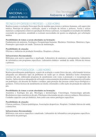Eixo Tecnológico:
                                                           Ambiente e Saúde

     TÉCNICO EM ÓRTESES E PRÓTESES - 1.200 HORAS
     Realiza exames e avaliação física para fins de medidas para órteses e próteses humanas, sob supervisão
     médica. Participa do projeto, confecção, ajuste e avaliação de órteses e próteses. Avalia e utiliza
     materiais e componentes relativos à produção de órteses e próteses. Acompanha os resultados do trabalho
     executado nos pacientes, atendendo a eventuais necessidades de ajustes ou adaptação, por solicitação
     médica.

     Possibilidades de temas a serem abordados na formação:
     Fundamentos de anatomia, fisiologia e fisiopatologia humanas. Mecânica. Eletrônica. Materiais e ligas.
     Promoção e prevenção em saúde. Técnicas de manutenção.

     Possibilidades de atuação:
     Oficinas e indústrias de produção biomédica. Hospitais e clínicas.

     Infraestrutura Recomendada:
     Biblioteca com acervo específico e atualizado. Laboratório de anatomia e antropometria. Laboratório
     de informática com programas específicos. Laboratório didático: unidade de saúde. Oficina de órteses
     e próteses.


     TÉCNICO EM PODOLOGIA - 1.200 HORAS
     Realiza procedimentos podológicos, a partir de avaliação e exame físico dos pés, selecionando técnicas
     adequadas aos diferentes tipos de problemas de saúde que os afetam. Identifica lesões elementares
     externas dos pés, elaborando programa de atendimento com vistas à promoção e à recuperação das
     funções. Aplica técnicas adequadas de utilização e armazenamento de produtos e equipamentos utilizados
     em podologia e de descarte de fluidos e resíduos, para proteção das pessoas contra riscos biológicos e
     químicos. Utiliza técnicas de atendimento ao cliente, orientando-o sobre ações de proteção da saúde dos
     pés.

     Possibilidades de temas a serem abordados na formação:
     Anatomia e fisiologia dos pés. Micologia e dermatologia. Cinesiologia. Farmacologia aplicada.
     Biodinâmica e tipos anatômicos dos pés. Patologias relacionadas aos pés e anexos cutâneos. Onicoórteses.
     Cuidados especiais com pé diabético, bem como com outras patologias específicas.

     Possibilidades de atuação:
     Clínicas estéticas. Clínicas podológicas. Associações desportivas. Hospitais. Unidades básicas de saúde
     e domicílios.

     Infraestrutura Recomendada:
     Biblioteca com acervo específico e atualizado. Laboratório de informática com programas específicos.
     Laboratório de podologia.




26
 