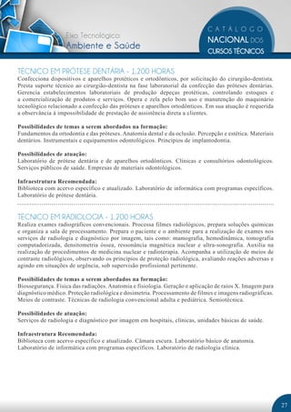 Eixo Tecnológico:
                   Ambiente e Saúde

TÉCNICO EM PRÓTESE DENTÁRIA - 1.200 HORAS
Confecciona dispositivos e aparelhos protéticos e ortodônticos, por solicitação do cirurgião-dentista.
Presta suporte técnico ao cirurgião-dentista na fase laboratorial da confecção das próteses dentárias.
Gerencia estabelecimentos laboratoriais de produção depeças protéticas, controlando estoques e
a comercialização de produtos e serviços. Opera e zela pelo bom uso e manutenção do maquinário
tecnológico relacionado a confecção das próteses e aparelhos ortodônticos. Em sua atuação é requerida
a observância à impossibilidade de prestação de assistência direta a clientes.

Possibilidades de temas a serem abordados na formação:
Fundamentos da ortodontia e das próteses. Anatomia dental e da oclusão. Percepção e estética. Materiais
dentários. Instrumentais e equipamentos odontológicos. Princípios de implantodontia.

Possibilidades de atuação:
Laboratório de prótese dentária e de aparelhos ortodônticos. Clínicas e consultórios odontológicos.
Serviços públicos de saúde. Empresas de materiais odontológicos.

Infraestrutura Recomendada:
Biblioteca com acervo específico e atualizado. Laboratório de informática com programas específicos.
Laboratório de prótese dentária.


TÉCNICO EM RADIOLOGIA - 1.200 HORAS
Realiza exames radiográficos convencionais. Processa filmes radiológicos, prepara soluções químicas
e organiza a sala de processamento. Prepara o paciente e o ambiente para a realização de exames nos
serviços de radiologia e diagnóstico por imagem, tais como: mamografia, hemodinâmica, tomografia
computadorizada, densitometria óssea, ressonância magnética nuclear e ultra-sonografia. Auxilia na
realização de procedimentos de medicina nuclear e radioterapia. Acompanha a utilização de meios de
contraste radiológicos, observando os princípios de proteção radiológica, avaliando reações adversas e
agindo em situações de urgência, sob supervisão profissional pertinente.

Possibilidades de temas a serem abordados na formação:
Biossegurança. Física das radiações. Anatomia e fisiologia. Geração e aplicação de raios X. Imagem para
diagnóstico médico. Proteção radiológica e dosimetria. Processamento de filmes e imagens radiográficas.
Meios de contraste. Técnicas de radiologia convencional adulta e pediátrica. Semiotécnica.

Possibilidades de atuação:
Serviços de radiologia e diagnóstico por imagem em hospitais, clínicas, unidades básicas de saúde.

Infraestrutura Recomendada:
Biblioteca com acervo específico e atualizado. Câmara escura. Laboratório básico de anatomia.
Laboratório de informática com programas específicos. Laboratório de radiologia clínica.




                                                                                                          27
 