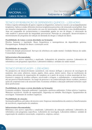 Eixo Tecnológico:
                                                             Ambiente e Saúde

     TÉCNICO EM REABILITAÇÃO DE DEPENDENTES QUÍMICOS - 1.200 HORAS
     Coleta e registra informações de apoio e suporte ao diagnóstico, inclusive o social, e ao acompanhamento
     terapêutico. Aplica e conduz diferentes técnicas terapêuticas prescritas e de reinserção social global. Atua
     em situações emergenciais, intervenções em caso de intoxicações, abstinência e seus desdobramentos.
     Atua em campanhas de esclarecimento à comunidade quanto ao uso de drogas, à valorização da
     vida saudável e preservação da integridade psicossocial. Participa na concepção, desenvolvimento e
     monitoramento de programas de redução de demanda de drogas e redução de danos.

     Possibilidades de temas a serem abordados na formação:
     Direitos humanos e legislação. Bases bioquímicas e neuroquímicas da dependência química.
     Psicopatologias. Redução de danos e reinserção social.

     Possibilidades de atuação:
     Centros de atenção psicossocial. Serviços de referência em saúde mental. Unidades básicas de saúde.
     Comunidades terapêuticas.

     Infraestrutura Recomendada:
     Biblioteca com acervo específico e atualizado. Laboratório de primeiros socorros. Laboratório de
     informática com programas específicos. Laboratório didático: unidades de saúde mental.


     TÉCNICO EM RECICLAGEM - 1.200 HORAS
     Na perspectiva do desenvolvimento sustentável, este técnico deflagra o processo de reciclagem de
     materiais, tais como: plásticos, metais, papéis, óleos, gesso, dentre outros. Atua no recebimento de
     resíduos provenientes de organizações de catadores ou a partir do acesso à coleta municipal de lixo.
     Gerencia o manejo de resíduos urbanos, envolvendo a triagem, o enfardamento, o armazenamento e
     até um possível beneficiamento. Ao longo do processo e na comercialização desses resíduos, promove
     ações de cooperativismo e de associativismo. Economia solidária e educação ambiental norteiam a ação
     deste profissional.

     Possibilidades de temas a serem abordados na formação:
     Economia solidária. Educação ambiental. Legislação e políticas ambientais. Coleta seletiva. Logística.
     Materiais recicláveis. Gestão de organizações. Segurança no trabalho. Reciclagem. Equipamentos de
     reciclagem. Tratamento de resíduos orgânicos.

     Possibilidades de atuação:
     Instituições públicas, privadas e do terceiro setor. Empresas intermediárias de comércio e beneficiamento
     de recicláveis, organizações de catadores.

     Infraestrutura Recomendada:
     Biblioteca com acervo específico e atualizado. Laboratório de educação ambiental. Laboratório de
     informática com programas específicos. Laboratório de reciclagem. Laboratório didático: unidade de
     organização de catadores (associação, cooperativa, empresa, outras).




28
 