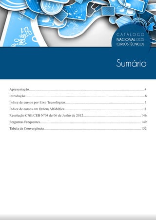 CATÁLOGO
                                                                                                            NACIONAL DOS
                                                                                                            CURSOS TÉCNICOS




                                                                                                            Sumário

Apresentação............................................................................................................................4
Introdução................................................................................................................................6
Índice de cursos por Eixo Tecnológico.....................................................................................7
Índice de cursos em Ordem Alfabética....................................................................................11
Resolução CNE/CEB Nº04 de 06 de Junho de 2012..............................................................146
Perguntas Frequentes............................................................................................................149
Tabela de Convergência........................................................................................................152
 